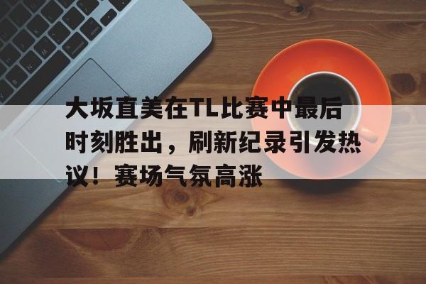 大坂直美在TL比赛中最后时刻胜出，刷新纪录引发热议！赛场气氛高涨的简单介绍