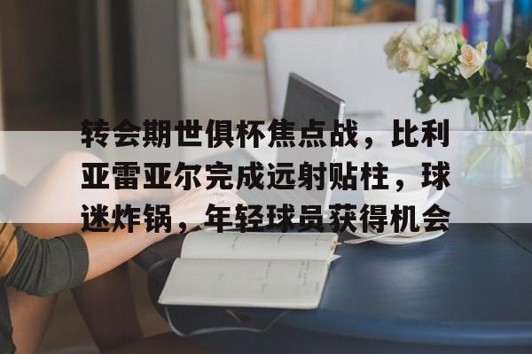 ayx-转会期世俱杯焦点战，比利亚雷亚尔完成远射贴柱，球迷炸锅，年轻球员获得机会的简单介绍