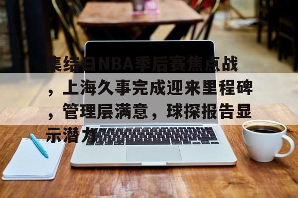 爱游戏官网入口-关于集结日NBA季后赛焦点战，上海久事完成迎来里程碑，管理层满意，球探报告显示潜力的信息